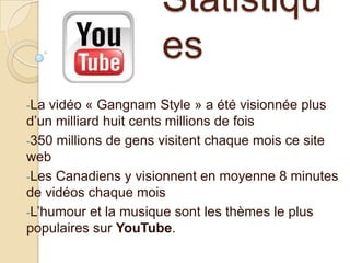 Statistiqu
es
-La

vidéo « Gangnam Style » a été visionnée plus
d’un milliard huit cents millions de fois
-350 millions de gens visitent chaque mois ce site
web
-Les Canadiens y visionnent en moyenne 8 minutes
de vidéos chaque mois
-L’humour et la musique sont les thèmes le plus
populaires sur YouTube.

 