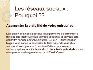 Les réseaux sociaux :
Pourquoi ??
Augmenter la visibilité de votre entreprise
L’utilisation des médias sociaux vous permettra d’augmenter le
trafic du site internet/blogue de votre entreprise et de vous faire
connaître par une nouvelle clientèle. De plus, l’utilisation d’un
blogue vous donne la possibilité de faire parler de vous plus
souvent et vous procure l’occasion d’attirer de nouveaux
visiteurs, qui par la suite deviendront des clients potentiels, ce qui
vous permettra d’augmenter votre chiffre d’affaires.

 