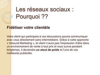 Les réseaux sociaux :
Pourquoi ??
Fidéliser votre clientèle
Votre client qui participera à vos discussions pourra communiquer
avec vous directement sans intermédiaire. Grâce à votre approche
« Inbound Marketing », le client n’aura pas l’impression d’être dans
un environnement de vente à tout prix et vous suivra pendant
longtemps, il deviendra un atout de poids et l’une de vos
meilleures publicités.

 