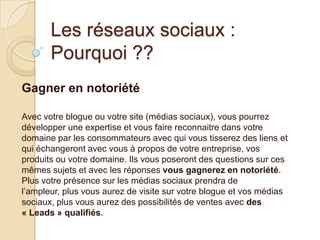 Les réseaux sociaux :
Pourquoi ??
Gagner en notoriété
Avec votre blogue ou votre site (médias sociaux), vous pourrez
développer une expertise et vous faire reconnaitre dans votre
domaine par les consommateurs avec qui vous tisserez des liens et
qui échangeront avec vous à propos de votre entreprise, vos
produits ou votre domaine. Ils vous poseront des questions sur ces
mêmes sujets et avec les réponses vous gagnerez en notoriété.
Plus votre présence sur les médias sociaux prendra de
l’ampleur, plus vous aurez de visite sur votre blogue et vos médias
sociaux, plus vous aurez des possibilités de ventes avec des
« Leads » qualifiés.

 