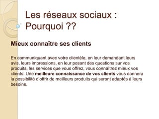 Les réseaux sociaux :
Pourquoi ??
Mieux connaître ses clients
En communiquant avec votre clientèle, en leur demandant leurs
avis, leurs impressions, en leur posant des questions sur vos
produits, les services que vous offrez, vous connaîtrez mieux vos
clients. Une meilleure connaissance de vos clients vous donnera
la possibilité d’offrir de meilleurs produits qui seront adaptés à leurs
besoins.

 