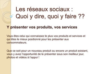 Les réseaux sociaux :
Quoi y dire, quoi y faire ??
Y présenter vos produits, vos services
Vous êtes celui qui connaissez le plus vos produits et services et
qui êtes le mieux positionné pour les présenter aux
consommateurs.
Que ce soit pour un nouveau produit ou encore un produit existant,
vous y avez l’opportunité de le présenter sous son meilleur jour,
photos et vidéos à l’appui !

 