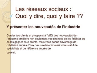 Les réseaux sociaux :
Quoi y dire, quoi y faire ??
Y présenter les nouveautés de l’industrie
Garder vos clients et prospects à l’affût des nouveautés de
l’industrie améliore non seulement vos chances de les fidéliser ou
de les gagner pour clients, mais vous donne davantage de
crédibilité auprès d’eux. Vous mériterez ainsi votre statut de
spécialiste et de référence auprès de
ceux-ci.

 