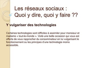 Les réseaux sociaux :
Quoi y dire, quoi y faire ??
Y vulgariser des technologies
Certaines technologies sont difficiles à assimiler pour monsieur et
madame « tout-le-monde ». Voilà une belle occasion qui vous est
offerte de vous rapprocher du consommateur en lui vulgarisant le
fonctionnement ou les principes d’une technologie moins
accessible.

 