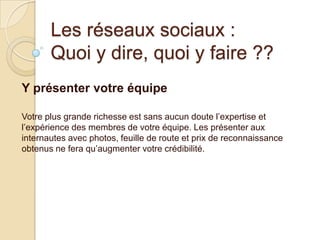Les réseaux sociaux :
Quoi y dire, quoi y faire ??
Y présenter votre équipe
Votre plus grande richesse est sans aucun doute l’expertise et
l’expérience des membres de votre équipe. Les présenter aux
internautes avec photos, feuille de route et prix de reconnaissance
obtenus ne fera qu’augmenter votre crédibilité.

 