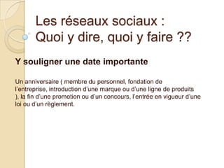 Les réseaux sociaux :
Quoi y dire, quoi y faire ??
Y souligner une date importante
Un anniversaire ( membre du personnel, fondation de
l’entreprise, introduction d’une marque ou d’une ligne de produits
), la fin d’une promotion ou d’un concours, l’entrée en vigueur d’une
loi ou d’un règlement.

 