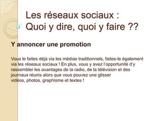 Les réseaux sociaux :
Quoi y dire, quoi y faire ??
Y annoncer une promotion
Vous le faites déjà via les médias traditionnels, faites-le également
via les réseaux sociaux ! En plus, vous y avez l’opportunité d’y
rassembler les avantages de la radio, de la télévision et des
journaux réunis alors que vous pouvez une glisser
vidéos, photos, graphisme et textes !

 