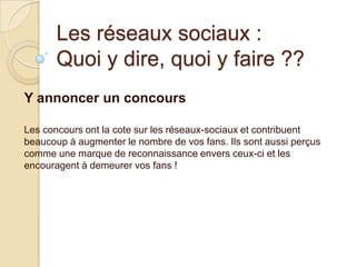 Les réseaux sociaux :
Quoi y dire, quoi y faire ??
Y annoncer un concours
Les concours ont la cote sur les réseaux-sociaux et contribuent
beaucoup à augmenter le nombre de vos fans. Ils sont aussi perçus
comme une marque de reconnaissance envers ceux-ci et les
encouragent à demeurer vos fans !

 