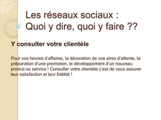 Les réseaux sociaux :
Quoi y dire, quoi y faire ??
Y consulter votre clientèle
Pour vos heures d’affaires, la décoration de vos aires d’attente, la
préparation d’une promotion, le développement d’un nouveau
produit ou service ! Consulter votre clientèle c’est de vous assurer
leur satisfaction et leur fidélité !

 
