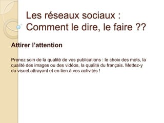 Les réseaux sociaux :
Comment le dire, le faire ??
Attirer l’attention
Prenez soin de la qualité de vos publications : le choix des mots, la
qualité des images ou des vidéos, la qualité du français. Mettez-y
du visuel attrayant et en lien à vos activités !

 