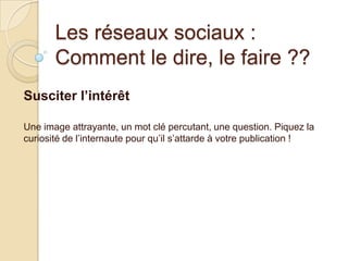 Les réseaux sociaux :
Comment le dire, le faire ??
Susciter l’intérêt
Une image attrayante, un mot clé percutant, une question. Piquez la
curiosité de l’internaute pour qu’il s’attarde à votre publication !

 