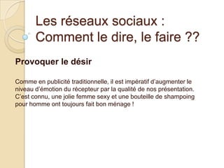 Les réseaux sociaux :
Comment le dire, le faire ??
Provoquer le désir
Comme en publicité traditionnelle, il est impératif d’augmenter le
niveau d’émotion du récepteur par la qualité de nos présentation.
C’est connu, une jolie femme sexy et une bouteille de shampoing
pour homme ont toujours fait bon ménage !

 
