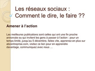 Les réseaux sociaux :
Comment le dire, le faire ??
Amener à l’action
Les meilleures publications sont celles qui ont une fin proche
annoncée ou qui invitent les gens à passer à l’action : pour un
temps limité, jusqu’au 5 décembre, faites vite, apprenez-en plus sur
abcentreprise.com, visitez ce lien pour en apprendre
davantage, communiquez avec nous …

 