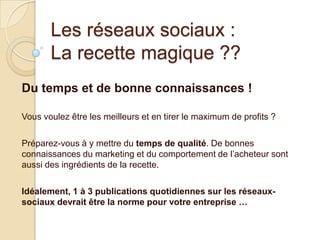 Les réseaux sociaux :
La recette magique ??
Du temps et de bonne connaissances !
Vous voulez être les meilleurs et en tirer le maximum de profits ?

Préparez-vous à y mettre du temps de qualité. De bonnes
connaissances du marketing et du comportement de l’acheteur sont
aussi des ingrédients de la recette.
Idéalement, 1 à 3 publications quotidiennes sur les réseauxsociaux devrait être la norme pour votre entreprise …

 