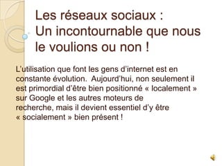 Les réseaux sociaux :
Un incontournable que nous
le voulions ou non !
L’utilisation que font les gens d’internet est en
constante évolution. Aujourd’hui, non seulement il
est primordial d’être bien positionné « localement »
sur Google et les autres moteurs de
recherche, mais il devient essentiel d’y être
« socialement » bien présent !

 