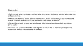 Conclusion
Technological advancements are reshaping the employment landscape, bringing both challenges
and opportunities.
While automation may lead to job loss in some areas, it also creates new job opportunities and
and the long term net effect should be positive for the economy as a whole.
The workforce needs to adapt and acquire new skills to thrive in an increasingly technology-
driven world.
Business and government need to work together to ensure that as many people as possible
share in the benefits from these new technologies.
 