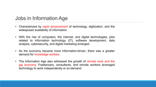 Jobs in Information Age
• Characterized by rapid advancement of technology, digitization, and the
widespread availability of information.
• With the rise of computers, the internet, and digital technologies, jobs
related to information technology (IT), software development, data
analysis, cybersecurity, and digital marketing emerged.
• As the economy became more information-driven, there was a greater
demand for knowledge workers
• The Information Age also witnessed the growth of remote work and the
gig economy. Freelancers, consultants, and remote workers leveraged
technology to work independently or on-demand
 