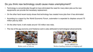 • Technology is conventionally thought to have eliminated the need for many labor jobs as the new
equipments can provide the necessary replacement.
• On the other hand recent study shows that technology has created more jobs than it has eliminated.
• According to a report by the World Economic Forum, automation is expected to displace around 75
million jobs by 2025
• On the other hand, it will create around 133 million new roles.
• The rise of the gig economy and freelance work is also attributed to technological advancements.
Robots work on Tesla car Workers handling customers at shopping mall
Source: tesla.com Source: wallmart.com
Do you think new technology could cause mass unemployment?
 