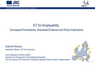 ICT for Employability:  Conceptual Frameworks, Anecdotal Evidence and Policy Implications Gabriel Rissola Scientific Officer, ICT for Inclusion Joint Research Centre (JRC) Institute for Prospective Technological Studies  The European Commission’s Research-Based Policy Support Organisation 