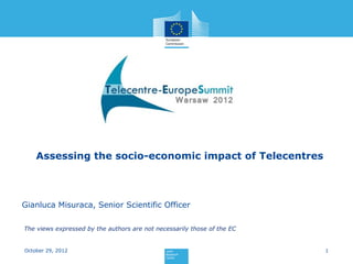 Assessing the socio-economic impact of Telecentres



Gianluca Misuraca, Senior Scientific Officer

The views expressed by the authors are not necessarily those of the EC


October 29, 2012                                                         1
 