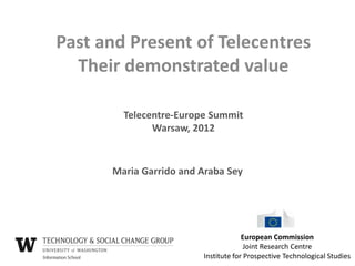 Past and Present of Telecentres
  Their demonstrated value

        Telecentre-Europe Summit
              Warsaw, 2012


      Maria Garrido and Araba Sey




                                     European Commission
                                      Joint Research Centre
                        Institute for Prospective Technological Studies
 