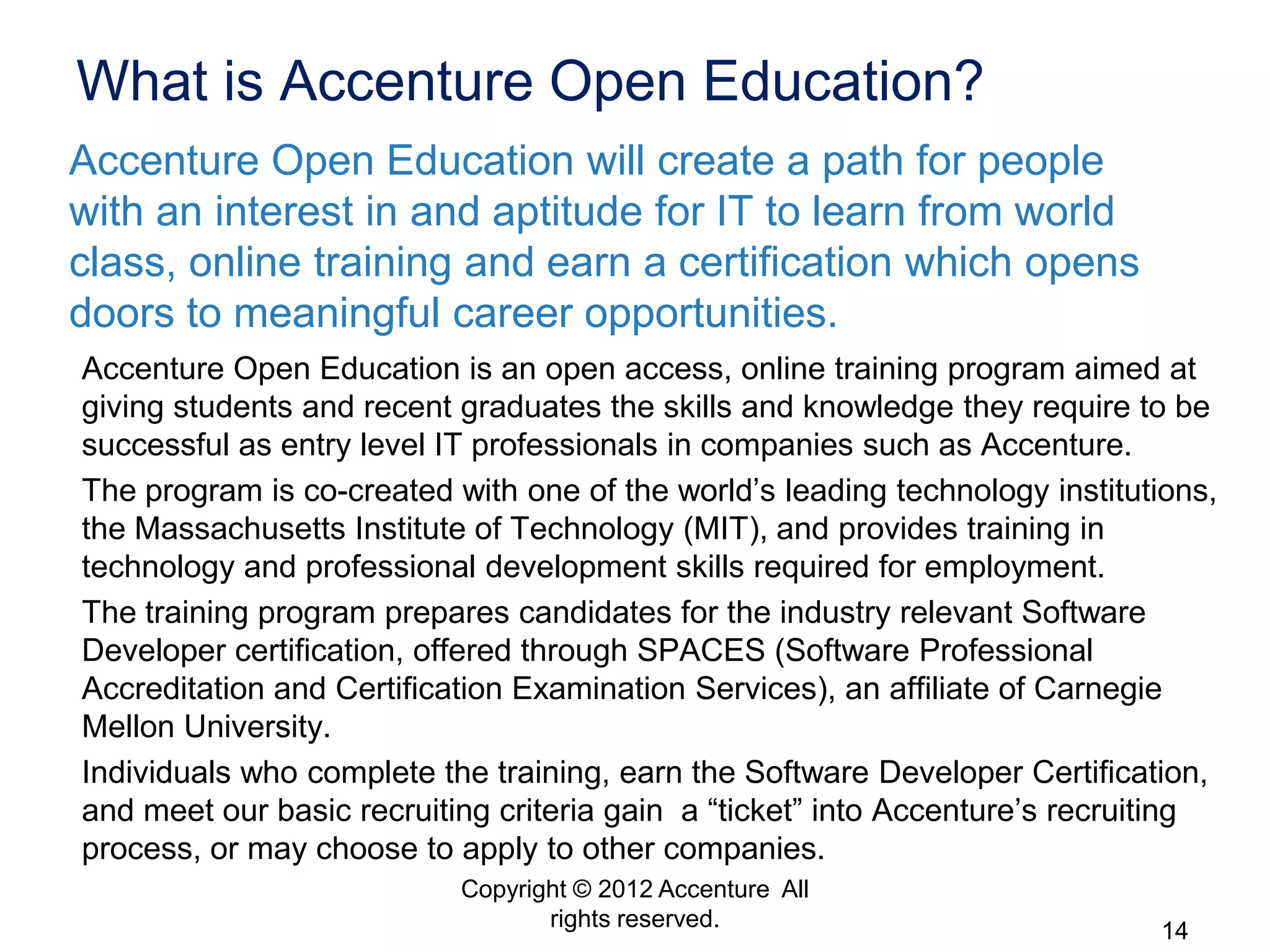 What is Accenture Open Education?
Accenture Open Education will create a path for people
with an interest in and aptitude for IT to learn from world
class, online training and earn a certification which opens
doors to meaningful career opportunities.
Accenture Open Education is an open access, online training program aimed at
giving students and recent graduates the skills and knowledge they require to be
successful as entry level IT professionals in companies such as Accenture.
The program is co-created with one of the world’s leading technology institutions,
the Massachusetts Institute of Technology (MIT), and provides training in
technology and professional development skills required for employment.
The training program prepares candidates for the industry relevant Software
Developer certification, offered through SPACES (Software Professional
Accreditation and Certification Examination Services), an affiliate of Carnegie
Mellon University.
Individuals who complete the training, earn the Software Developer Certification,
and meet our basic recruiting criteria gain a “ticket” into Accenture’s recruiting
process, or may choose to apply to other companies.
                           Copyright © 2012 Accenture All
                                  rights reserved.                           14
 
