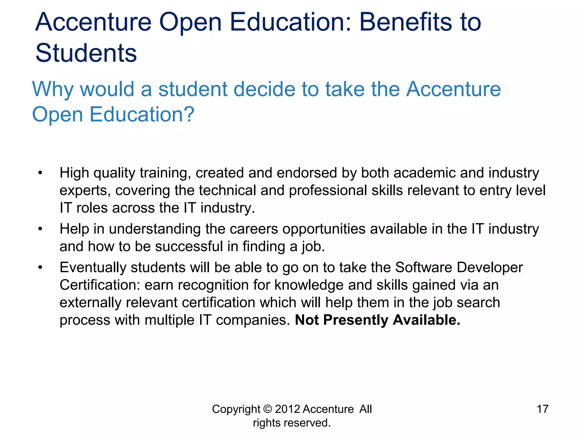 Accenture Open Education: Benefits to
Students
Why would a student decide to take the Accenture
Open Education?

•   High quality training, created and endorsed by both academic and industry
    experts, covering the technical and professional skills relevant to entry level
    IT roles across the IT industry.
•   Help in understanding the careers opportunities available in the IT industry
    and how to be successful in finding a job.
•   Eventually students will be able to go on to take the Software Developer
    Certification: earn recognition for knowledge and skills gained via an
    externally relevant certification which will help them in the job search
    process with multiple IT companies. Not Presently Available.




                            Copyright © 2012 Accenture All                       17
                                   rights reserved.
 