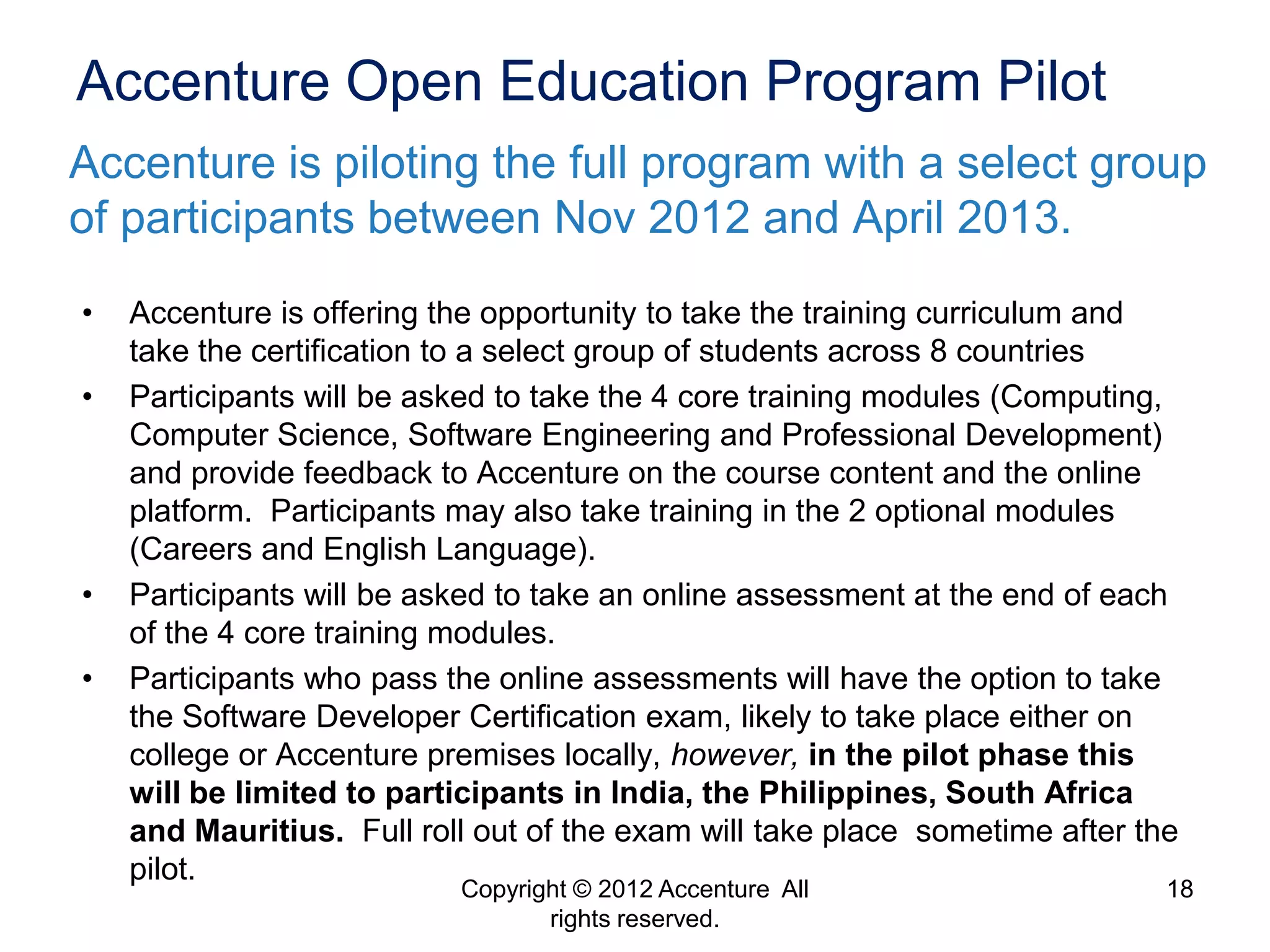 Accenture Open Education Program Pilot
Accenture is piloting the full program with a select group
of participants between Nov 2012 and April 2013.
•   Accenture is offering the opportunity to take the training curriculum and
    take the certification to a select group of students across 8 countries
•   Participants will be asked to take the 4 core training modules (Computing,
    Computer Science, Software Engineering and Professional Development)
    and provide feedback to Accenture on the course content and the online
    platform. Participants may also take training in the 2 optional modules
    (Careers and English Language).
•   Participants will be asked to take an online assessment at the end of each
    of the 4 core training modules.
•   Participants who pass the online assessments will have the option to take
    the Software Developer Certification exam, likely to take place either on
    college or Accenture premises locally, however, in the pilot phase this
    will be limited to participants in India, the Philippines, South Africa
    and Mauritius. Full roll out of the exam will take place sometime after the
    pilot.
                           Copyright © 2012 Accenture All                     18
                                  rights reserved.
 