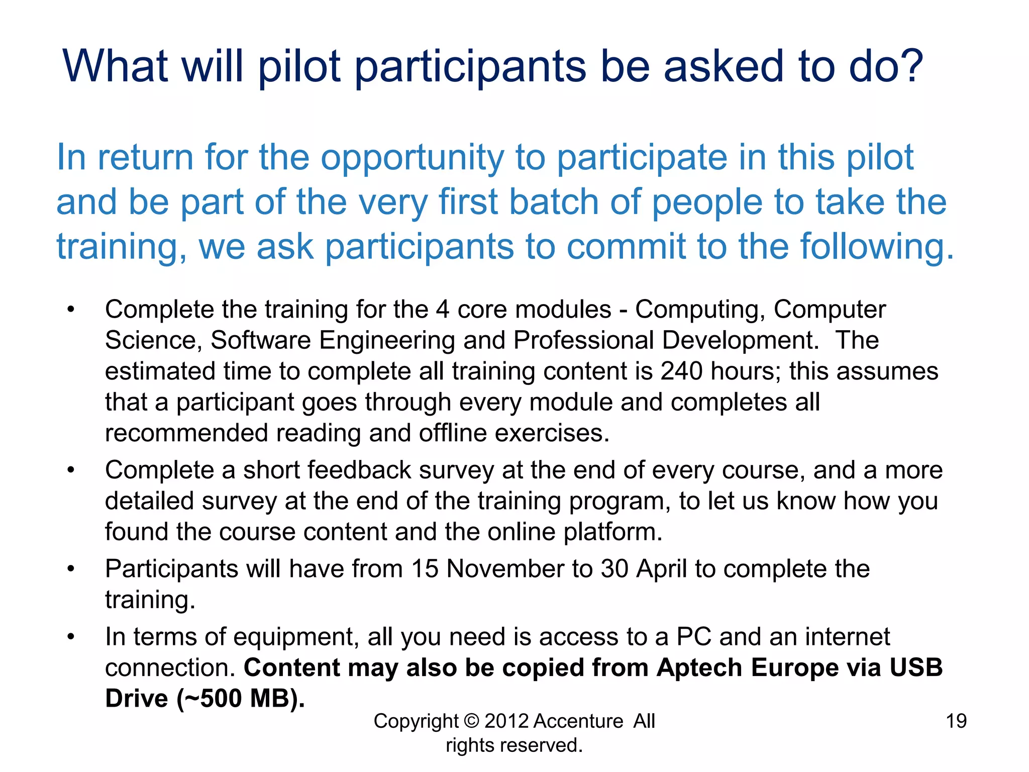 What will pilot participants be asked to do?
In return for the opportunity to participate in this pilot
and be part of the very first batch of people to take the
training, we ask participants to commit to the following.
•   Complete the training for the 4 core modules - Computing, Computer
    Science, Software Engineering and Professional Development. The
    estimated time to complete all training content is 240 hours; this assumes
    that a participant goes through every module and completes all
    recommended reading and offline exercises.
•   Complete a short feedback survey at the end of every course, and a more
    detailed survey at the end of the training program, to let us know how you
    found the course content and the online platform.
•   Participants will have from 15 November to 30 April to complete the
    training.
•   In terms of equipment, all you need is access to a PC and an internet
    connection. Content may also be copied from Aptech Europe via USB
    Drive (~500 MB).
                           Copyright © 2012 Accenture All                        19
                                  rights reserved.
 