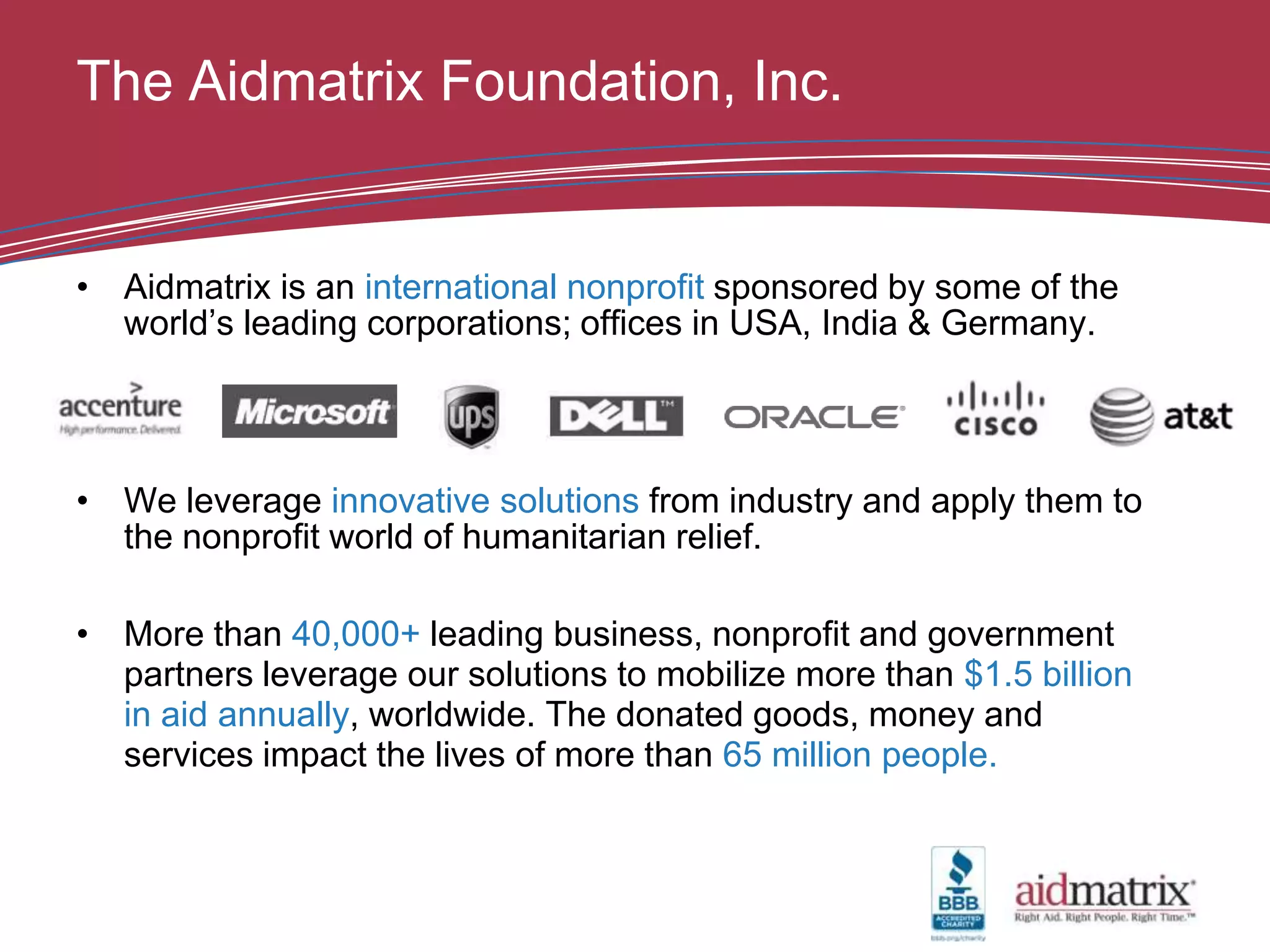 The Aidmatrix Foundation, Inc.


• Aidmatrix is an international nonprofit sponsored by some of the
  world’s leading corporations; offices in USA, India & Germany.




• We leverage innovative solutions from industry and apply them to
  the nonprofit world of humanitarian relief.

• More than 40,000+ leading business, nonprofit and government
  partners leverage our solutions to mobilize more than $1.5 billion
  in aid annually, worldwide. The donated goods, money and
  services impact the lives of more than 65 million people.
 