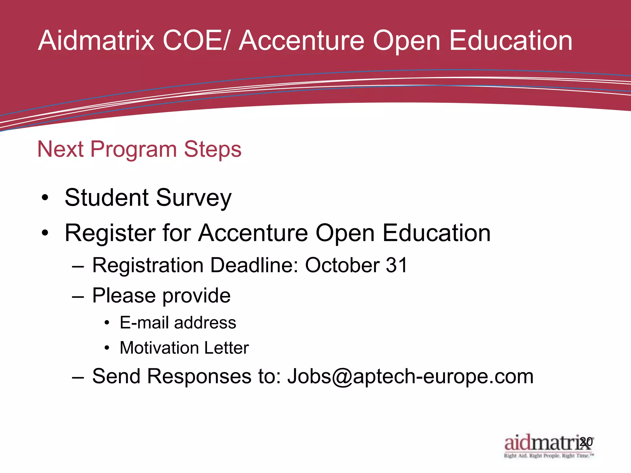 Aidmatrix COE/ Accenture Open Education


Next Program Steps

• Student Survey
• Register for Accenture Open Education
   – Registration Deadline: October 31
   – Please provide
      • E-mail address
      • Motivation Letter
   – Send Responses to: Jobs@aptech-europe.com

                                                 20
 