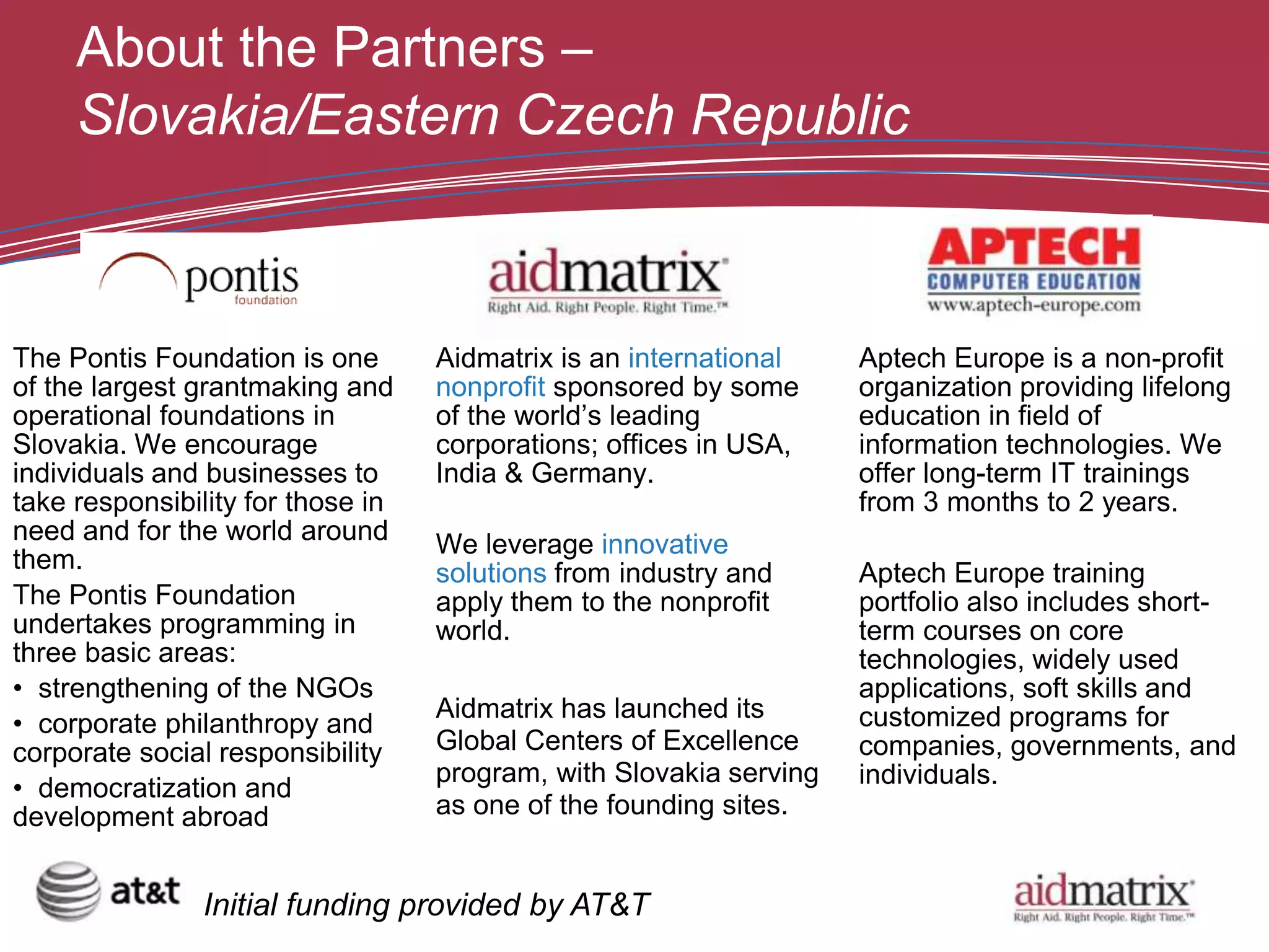 About the Partners –
     Slovakia/Eastern Czech Republic



The Pontis Foundation is one       Aidmatrix is an international    Aptech Europe is a non-profit
of the largest grantmaking and     nonprofit sponsored by some      organization providing lifelong
operational foundations in         of the world’s leading           education in field of
Slovakia. We encourage             corporations; offices in USA,    information technologies. We
individuals and businesses to      India & Germany.                 offer long-term IT trainings
take responsibility for those in                                    from 3 months to 2 years.
need and for the world around      We leverage innovative
them.                              solutions from industry and      Aptech Europe training
The Pontis Foundation              apply them to the nonprofit      portfolio also includes short-
undertakes programming in          world.                           term courses on core
three basic areas:                                                  technologies, widely used
• strengthening of the NGOs                                         applications, soft skills and
                                   Aidmatrix has launched its       customized programs for
• corporate philanthropy and
corporate social responsibility    Global Centers of Excellence     companies, governments, and
                                   program, with Slovakia serving   individuals.
• democratization and
development abroad                 as one of the founding sites.


               Initial funding provided by AT&T
 