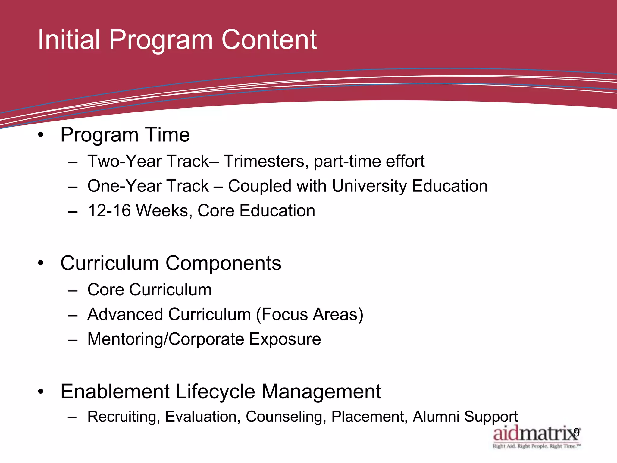 Initial Program Content


• Program Time
  – Two-Year Track– Trimesters, part-time effort
  – One-Year Track – Coupled with University Education
  – 12-16 Weeks, Core Education


• Curriculum Components
  – Core Curriculum
  – Advanced Curriculum (Focus Areas)
  – Mentoring/Corporate Exposure


• Enablement Lifecycle Management
  – Recruiting, Evaluation, Counseling, Placement, Alumni Support
                                                                    9
 