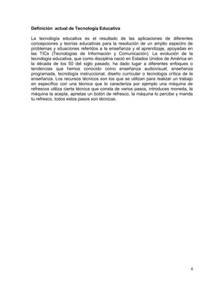 4
Definición actual de Tecnología Educativa
La tecnología educativa es el resultado de las aplicaciones de diferentes
concepciones y teorías educativas para la resolución de un amplio espectro de
problemas y situaciones referidos a la enseñanza y el aprendizaje, apoyadas en
las TICs (Tecnologías de Información y Comunicación). La evolución de la
tecnología educativa, que como disciplina nació en Estados Unidos de América en
la década de los 50 del siglo pasado, ha dado lugar a diferentes enfoques o
tendencias que hemos conocido como enseñanza audiovisual, enseñanza
programada, tecnología instruccional, diseño curricular o tecnología crítica de la
enseñanza. Los recursos técnicos son los que se utilizan para realizar un trabajo
en específico con una técnica que lo caracteriza por ejemplo una máquina de
refrescos utiliza cierta técnica que consta de varios pasos, introduces moneda, la
máquina la acepta, aprietas un botón de refresco, la máquina lo percibe y manda
tu refresco, todos estos pasos son técnicas.
 