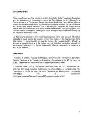5
CONCLUSIONES
Podemos afirmar que hoy en día el ámbito de estudio de la Tecnología Educativa
son las relaciones e interacciones entre las Tecnologías de la Información y
Comunicación y la Educación. Asumir esta tesis desde una racionalidad crítica y
postmoderna del conocimiento significará que cualquier análisis de los problemas
educativos que tengan relación con lo tecnológico, deberán ser interpretados
desde posicionamientos no sólo técnicos del conocimiento psicopedagógico, sino
también desde plataformas ideológicas sobre el significado de la educación y de
los procesos de cambio social.
La Tecnología Educativa debe reconceptualizarse como ese espacio intelectual
pedagógico cuyo objeto de estudio serían los medios y las tecnologías de la
información y comunicación en cuanto formas de representación, difusión y
acceso al conocimiento y a la cultura en los distintos contextos educativos:
escolaridad, educación no formal, educación informal, educación a distancia y
educación superior.
Referencias
- Cabero, J. (1996). Nuevas tecnologías, comunicación y educación. EDUTEC.
Revista Electrónica de Tecnología Educativa. Consultado el día 25 de mayo de
2016. Disponible en: http://www.uib.es/depart/gte/revelec1.html
- Marqués, Pere (2007). Innovación educativa con las TIC: infraestructuras,
entornos de trabajo, recursos multimedia, modelos didácticos, competencias TIC.
Consultado el día 26 de mayo de 2016. Disponible en: Monografías. Las nuevas
tecnologías en la educación.
http://www.monografias.com/trabajos13/lnuevtec/lnuevtec.shtml
 