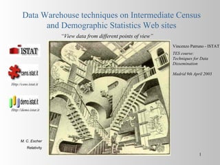 Data Warehouse techniques on Intermediate Census
              and Demographic Statistics Web sites
                        “View data from different points of view”
                                                                    Vincenzo Patruno - ISTAT
                                                                    TES course:
                                                                    Techniques for Data
                                                                    Dissemination

                                                                    Madrid 9th April 2003

Http://cens.istat.it




Http://demo.istat.it




      M. C. Escher
           Relativity
                                                                                  1
 
