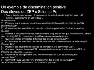 Un exemple de discrimination positive
Des élèves de ZEP à Science Po
«Court-circuit à science po », documentaire libre de droits de Virginie Linhart, 52
minutes, 2002 (tourné en 2001-2002).
Questionnaire:
1) Pourquoi faut-il instaurer une mesure de discrimination positive à science po? (la
convention ZEP)
2) Quelles sont les modalités de cette discrimination positive? (à l’entrée et pendant
l’année)
3) Donnez 2-3 exemples du documentaire dans lesquels on voit que les élèves de ZEP ne
sont pas à égalité de chance avec les élèves de science po typiques.
4) Quelles sont les principales difficultés des élèves issus de ZEP ?
5) Qu’est-ce qui se joue dans la salle de bain avant la soirée étudiante de science po?
(écoutez bien)
6) Pourquoi des étudiants de science po s’opposent à la convention ZEP ?
7) Que veut dire Ana (issue de ZEP) lorsqu’elle dit après avoir lu le tract anti-ZEP : «
L’égalité des chances ... ça va ».
8) Expliquez les changements chez les élèves issus de ZEP tout au long du
documentaire?
9) Comment voyez-vous l’avenir professionnel des élèves issus de ZEP ?
10) Quelles sont les limites de la discrimination positive?
 