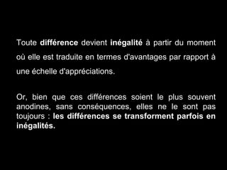 Toute différence devient inégalité à partir du moment
où elle est traduite en termes d'avantages par rapport à
une échelle d'appréciations.
Or, bien que ces différences soient le plus souvent
anodines, sans conséquences, elles ne le sont pas
toujours : les différences se transforment parfois en
inégalités.
 