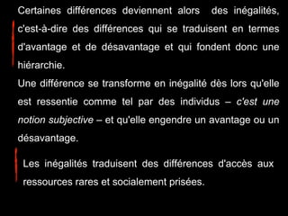 Certaines différences deviennent alors des inégalités,
c'est-à-dire des différences qui se traduisent en termes
d'avantage et de désavantage et qui fondent donc une
hiérarchie.
Une différence se transforme en inégalité dès lors qu'elle
est ressentie comme tel par des individus – c'est une
notion subjective – et qu'elle engendre un avantage ou un
désavantage.
Les inégalités traduisent des différences d'accès aux
ressources rares et socialement prisées.
 