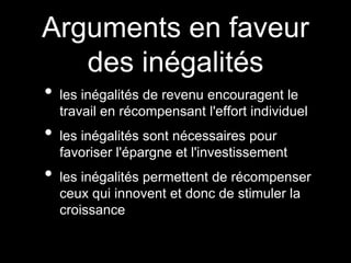 Arguments en faveur
des inégalités
• les inégalités de revenu encouragent le
travail en récompensant l'effort individuel
• les inégalités sont nécessaires pour
favoriser l'épargne et l'investissement
• les inégalités permettent de récompenser
ceux qui innovent et donc de stimuler la
croissance
 