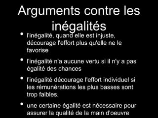 Arguments contre les
inégalités
• l'inégalité, quand elle est injuste,
décourage l'effort plus qu'elle ne le
favorise
• l'inégalité n'a aucune vertu si il n'y a pas
égalité des chances
• l'inégalité décourage l'effort individuel si
les rémunérations les plus basses sont
trop faibles.
• une certaine égalité est nécessaire pour
assurer la qualité de la main d'oeuvre
 