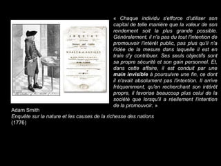 Adam Smith
Enquête sur la nature et les causes de la richesse des nations
(1776)
« Chaque individu s'efforce d'utiliser son
capital de telle manière que la valeur de son
rendement soit la plus grande possible.
Généralement, il n'a pas du tout l'intention de
promouvoir l'intérêt public, pas plus qu'il n'a
l'idée de la mesure dans laquelle il est en
train d'y contribuer. Ses seuls objectifs sont
sa propre sécurité et son gain personnel. Et,
dans cette affaire, il est conduit par une
main invisible à poursuivre une fin, ce dont
il n'avait absolument pas l'intention. Il arrive
fréquemment, qu'en recherchant son intérêt
propre, il favorise beaucoup plus celui de la
société que lorsqu'il a réellement l'intention
de la promouvoir. »
 