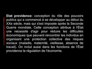 Etat providence: conception du rôle des pouvoirs
publics qui a commencé à se développer au début du
XXe siècle, mais qui s'est imposée après la Seconde
Guerre mondiale. Cette conception attribue à l'État
une nécessité d'agir pour réduire les difficultés
économiques que peuvent rencontrer les individus en
organisant une protection collective des risques
sociaux (maladie, maternité, vieillesse, absence de
travail). On inclut aussi dans les fonctions de l’État
providence la régulation de l’économie.
 