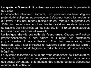 Le système Bismarck dit « d'assurances sociales » est le premier à
être créé.
Le chancelier allemand Bismarck, va présenter au Reichstag un
projet de loi obligeant les employeurs à s'assurer contre les accidents
du travail ; les assurances maladie seront rendues obligatoires en
1880 pour les ouvriers touchant des bas salaires, les deux tiers des
cotisations étant financés par les salariés. En 1889 seront instaurées
les assurances vieillesse et invalidité.
La logique choisie est celle de l’assurance. Chaque actif cotise
proportionnellement à son salaire et il reçoit des prestations
proportionnelles à ses cotisations. Pour les personnes qui ne
travaillent pas, il faut envisager un système d’aide sociale particulier.
Ici, il n’y a donc pas de logique de redistribution ou de réduction des
inégalités.
Le système ressemble à celui que vous connaissez pour l’assurance
automobile : quand on a une grosse voiture, donc plus de risque, on
doit cotiser davantage, et le montant des remboursements dépend du
montant de la cotisation.
 