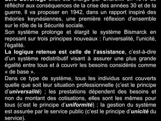 Lord Beveridge avait été chargé par Churchill en 1940 de
réfléchir aux conséquences de la crise des années 30 et de la
guerre. Il va proposer en 1942, dans un rapport inspiré des
théories keynésiennes, une première réflexion d’ensemble
sur le rôle de la Sécurité sociale.
Son système prolonge et élargit le système Bismarck en
reposant sur trois principes nouveaux : l'universalité, l'unicité,
l'égalité.
La logique retenue est celle de l’assistance, c’est-à-dire
d’un système redistributif visant à assurer une plus grande
égalité entre tous et à couvrir les besoins considérés comme
« de base ».
Dans ce type de système, tous les individus sont couverts
quelle que soit leur situation professionnelle (c’est le principe
d’universalité) ; les prestations dépendent des besoins et
non du montant des cotisations, elles sont les mêmes pour
tous (c’est le principe d’uniformité) ; la gestion du système
est assurée par le service public (c’est le principe d’unicité du
service).
 