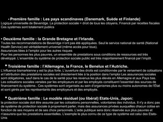 • Première famille : Les pays scandinaves (Danemark, Suède et Finlande)
Logique universelle de Beveridge. La protection sociale = droit de tous les citoyens, Financé par recettes fiscales
Ces systèmes sont totalement publics
• Deuxième famille : la Grande Bretagne et l’Irlande.
Toutes les recommandations de Beveridge n’ont pas été appliquées. Seul le service national de santé (National
Health Service) est véritablement universel (même accès pour tous).
Assurances liées à l’emploi pour les autres risques
Pour les personnes les plus pauvres, un ensemble de prestations sous conditions de ressources est très
développé. L’ensemble du système de protection sociale public est très majoritairement financé par l’impôt.
•Troisième famille : l’Allemagne, la France, le Benelux et l’Autriche.
L’influence bismarkienne y est la plus forte. L’ouverture des droits est conditionnée par le versement de cotisations
et l’attribution des prestations sociales est directement liée à la position dans l’emploi Les assurances sociales
sont obligatoires, sauf dans le cas de la santé pour les revenus les plus élevés en Allemagne et aux Pays bas.
Les cotisations sociales versées par les employeurs et par les employés constituent l’essentiel des sources de
financement du système.. Ces systèmes sont organisés au sein d’organismes plus ou moins autonomes de l’État
et sont gérés par les représentants des employeurs et des employés.
•Quatrième famille : Le modèle résiduel (ou libéral) Etats-Unis, Japon:
la protection sociale doit être assurée par les cotisations personnelles, volontaires des individus. Il n'y a donc pas
de système de protection sociale à proprement parler, mais des assurances privées auxquelles chacun cotise en
fonction de ses moyens et de ses choix personnels. L'aide publique sera donc réservée aux plus pauvres et
n'assurera que les prestations essentielles. L'exemple le plus connu de ce type de système est celui des Etats-
Unis
 