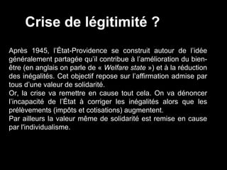 Après 1945, l’État-Providence se construit autour de l’idée
généralement partagée qu’il contribue à l’amélioration du bien-
être (en anglais on parle de « Welfare state ») et à la réduction
des inégalités. Cet objectif repose sur l’affirmation admise par
tous d’une valeur de solidarité.
Or, la crise va remettre en cause tout cela. On va dénoncer
l’incapacité de l’État à corriger les inégalités alors que les
prélèvements (impôts et cotisations) augmentent.
Par ailleurs la valeur même de solidarité est remise en cause
par l'individualisme.
Crise de légitimité ?
 
