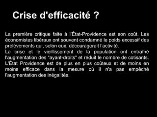 Crise d'efficacité ?
La première critique faite à l’État-Providence est son coût. Les
économistes libéraux ont souvent condamné le poids excessif des
prélèvements qui, selon eux, découragerait l’activité.
La crise et le vieillissement de la population ont entraîné
l'augmentation des “ayant-droits" et réduit le nombre de cotisants.
L'État Providence est de plus en plus coûteux et de moins en
moins efficace dans la mesure où il n'a pas empêché
l'augmentation des inégalités.
 