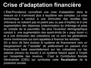L’État-Providence connaîtrait une crise d’adaptation dans la
mesure où il n’arriverait plus à équilibrer ses comptes. La crise
économique a conduit à une diminution des recettes (les
chômeurs ne cotisent pas et paient peu ou pas d’impôts) et à une
augmentation des dépenses (indemnisation du chômage et prise
en compte de la pauvreté). De plus l’évolution démographique
conduit à une augmentation des ayant-droits (le « papy boom »)
et à une diminution des cotisations car ce sont les générations
moins nombreuses qui sont appelées à financer les retraites.
On a donc dû faire évoluer le système de financement vers un
élargissement de l’“assiette” de prélèvement en passant d’un
financement basé essentiellement sur les cotisations sur les
salaires (revenu du travail) à un système faisant appel à l’impôt
sur l’ensemble des revenus. C’est la Contribution Sociale
Généralisée (CSG) qui symbolise cette fiscalisation de la
protection sociale.
Crise d'adaptation financière
 