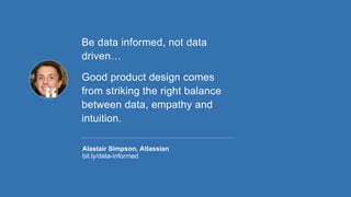 Be data informed, not data
driven…
Good product design comes
from striking the right balance
between data, empathy and
intuition.
Alastair Simpson, Atlassian
bit.ly/data-informed
 